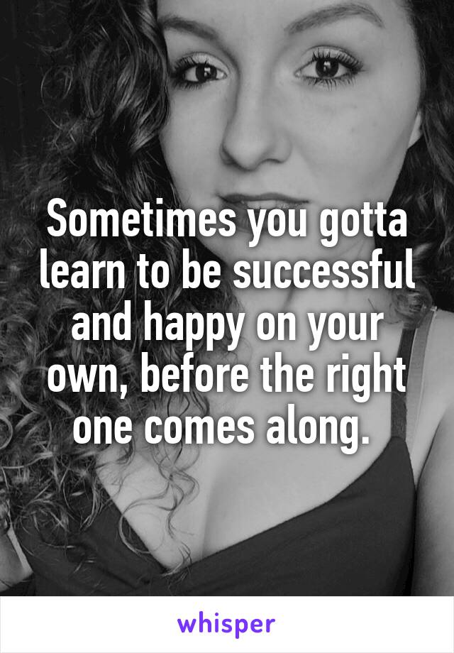 Sometimes you gotta learn to be successful and happy on your own, before the right one comes along. 