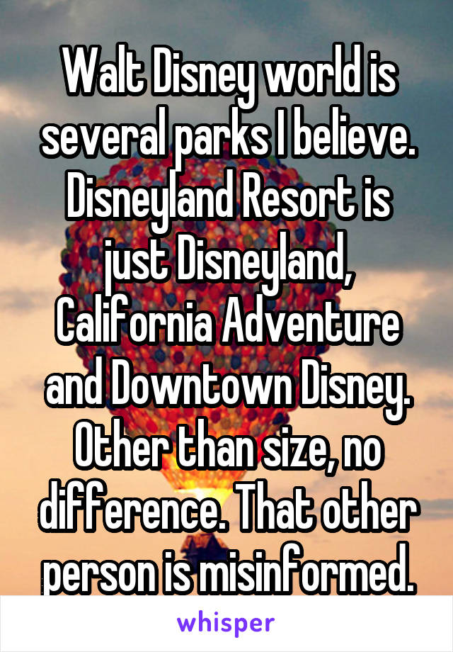 Walt Disney world is several parks I believe. Disneyland Resort is just Disneyland, California Adventure and Downtown Disney. Other than size, no difference. That other person is misinformed.