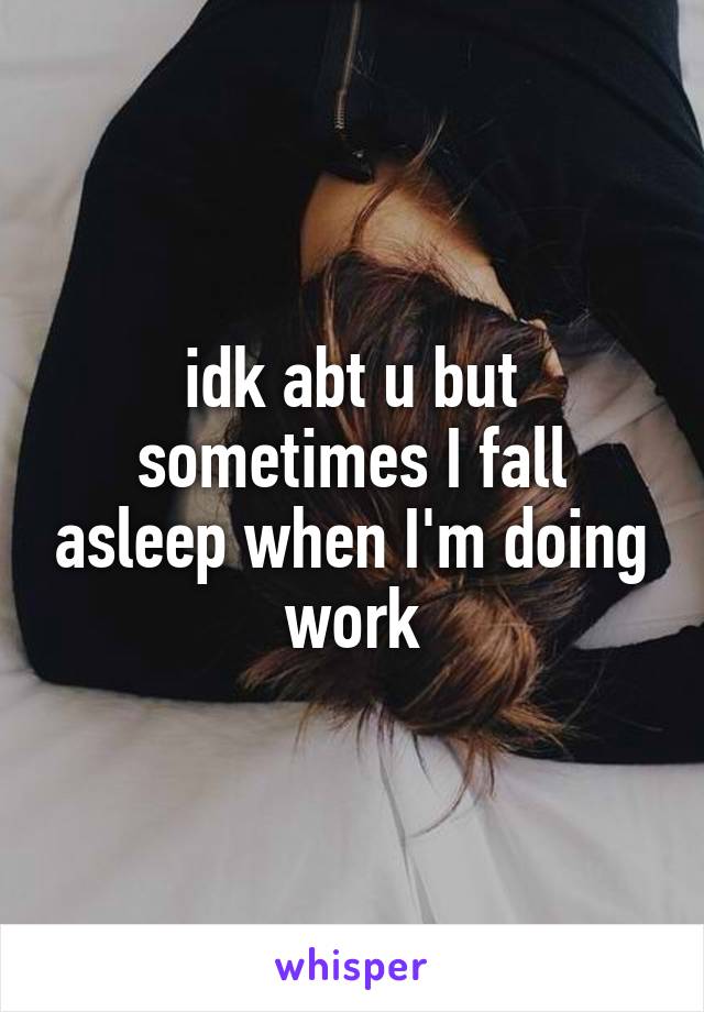 idk abt u but sometimes I fall asleep when I'm doing work
