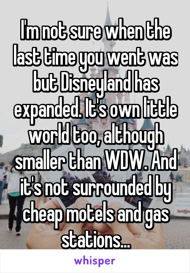 I'm not sure when the last time you went was but Disneyland has expanded. It's own little world too, although smaller than WDW. And it's not surrounded by cheap motels and gas stations...