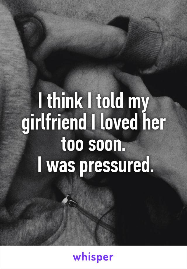 I think I told my girlfriend I loved her too soon.
 I was pressured.