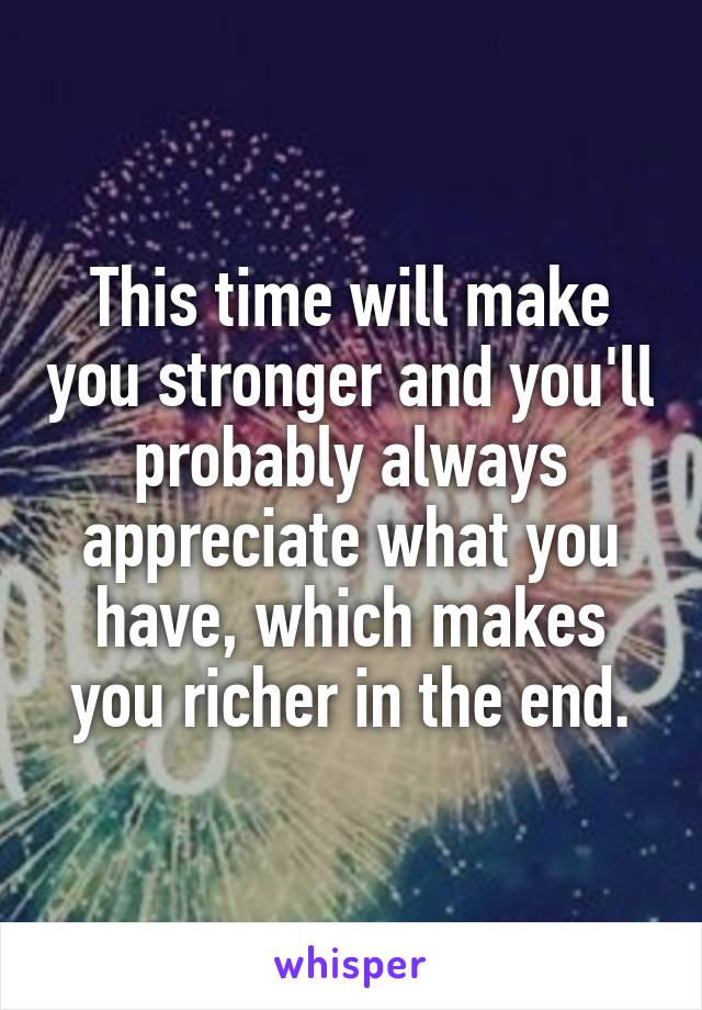 This time will make you stronger and you'll probably always appreciate what you have, which makes you richer in the end.