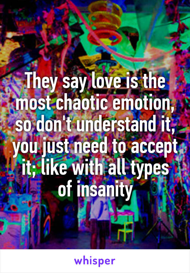 They say love is the most chaotic emotion, so don't understand it, you just need to accept it; like with all types of insanity