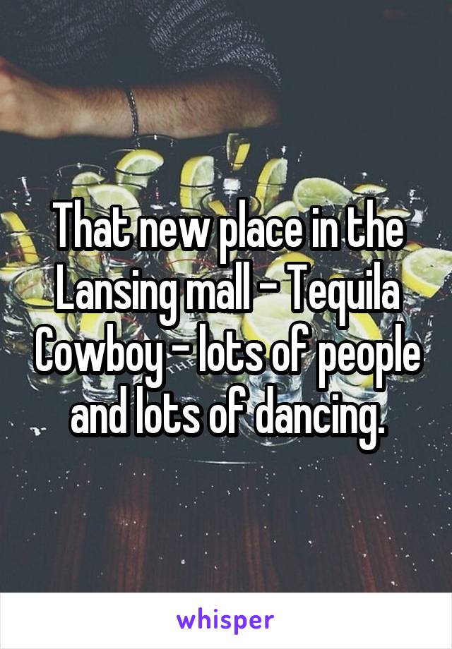 That new place in the Lansing mall - Tequila Cowboy - lots of people and lots of dancing.