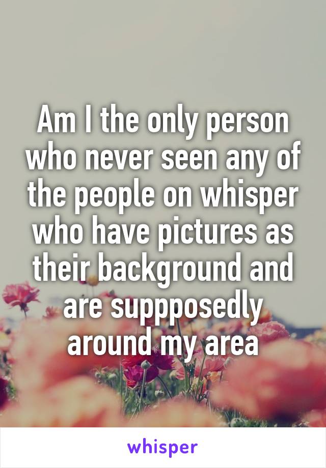 Am I the only person who never seen any of the people on whisper who have pictures as their background and are suppposedly around my area