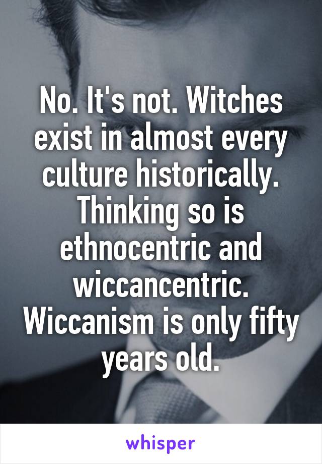 No. It's not. Witches exist in almost every culture historically. Thinking so is ethnocentric and wiccancentric. Wiccanism is only fifty years old.