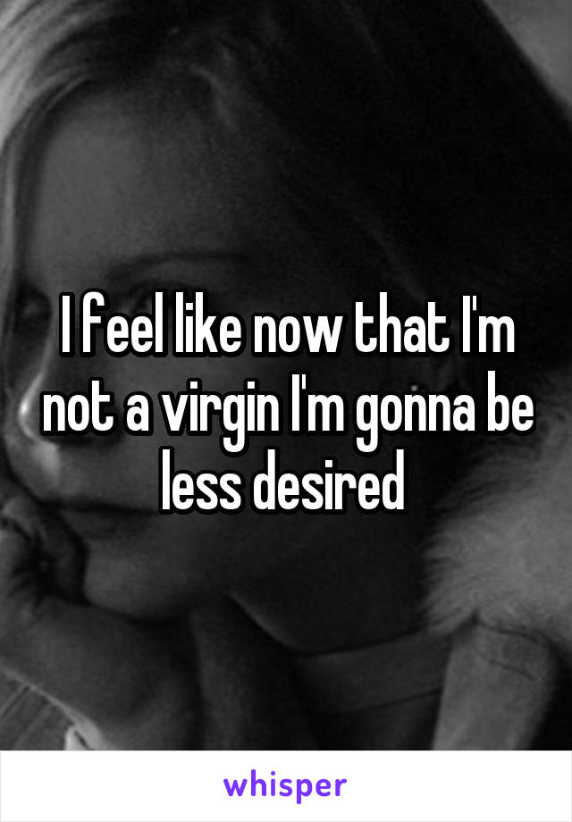 I feel like now that I'm not a virgin I'm gonna be less desired 