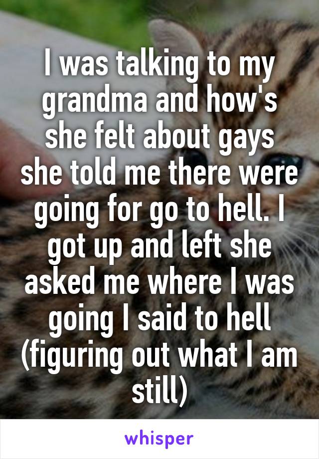 I was talking to my grandma and how's she felt about gays she told me there were going for go to hell. I got up and left she asked me where I was going I said to hell (figuring out what I am still)