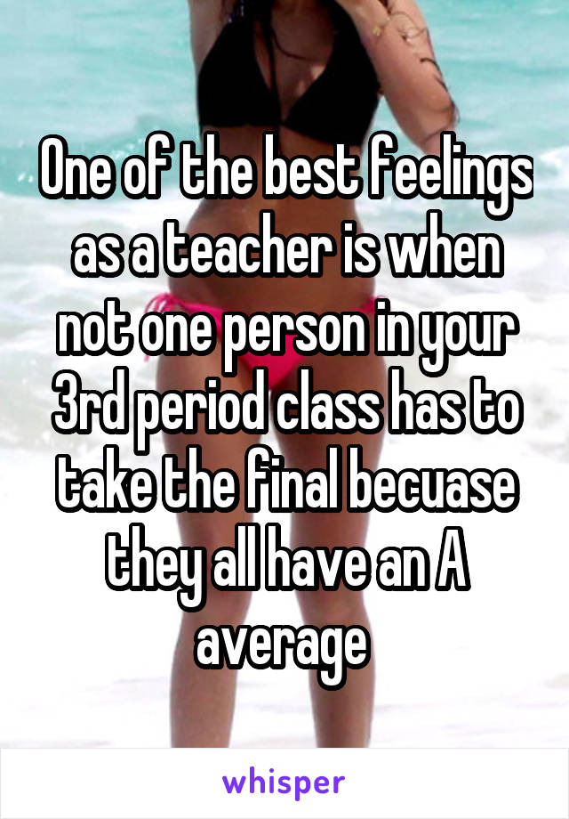 One of the best feelings as a teacher is when not one person in your 3rd period class has to take the final becuase they all have an A average 