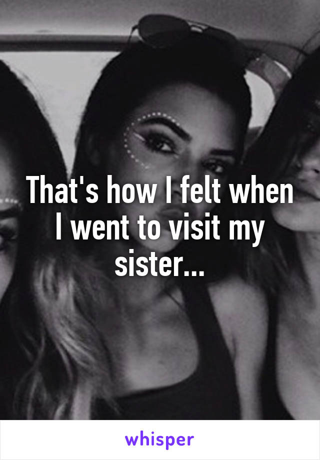 That's how I felt when I went to visit my sister...
