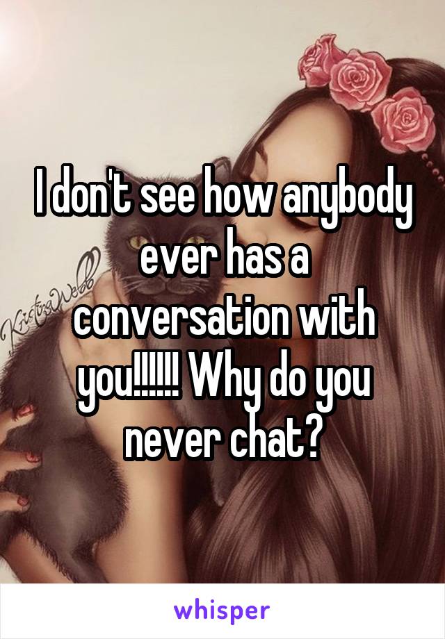 I don't see how anybody ever has a conversation with you!!!!!! Why do you never chat?