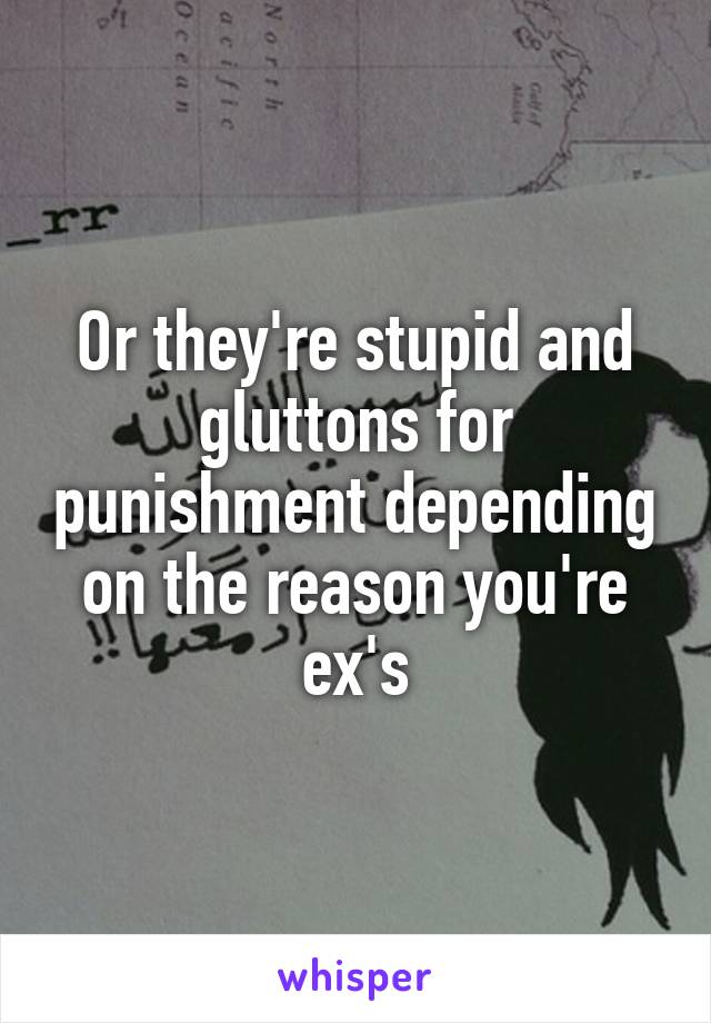 Or they're stupid and gluttons for punishment depending on the reason you're ex's