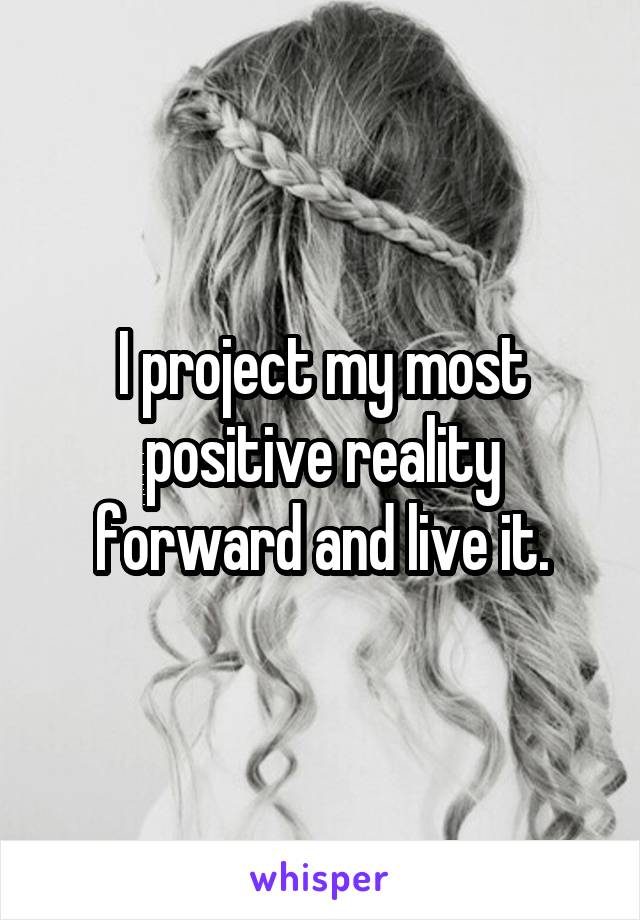 I project my most positive reality forward and live it.