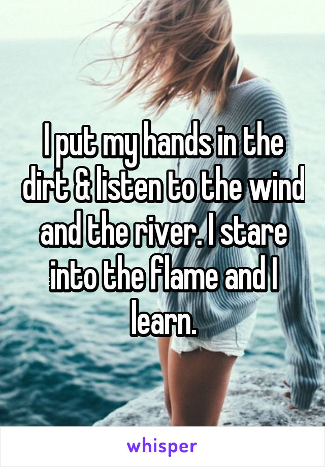 I put my hands in the dirt & listen to the wind and the river. I stare into the flame and I learn.