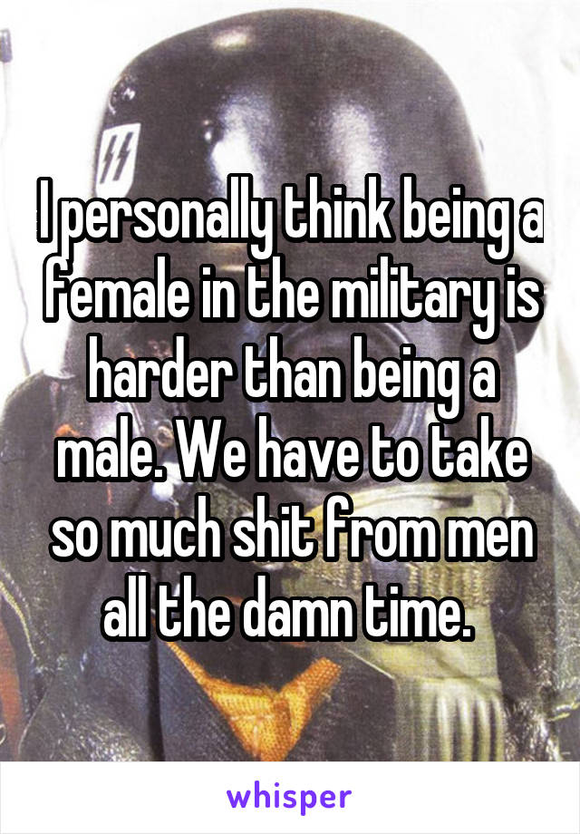 I personally think being a female in the military is harder than being a male. We have to take so much shit from men all the damn time. 