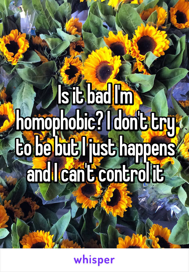 Is it bad I'm homophobic? I don't try to be but I just happens and I can't control it