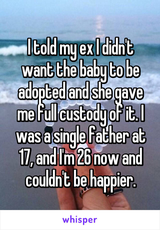 I told my ex I didn't want the baby to be adopted and she gave me full custody of it. I was a single father at 17, and I'm 26 now and couldn't be happier.