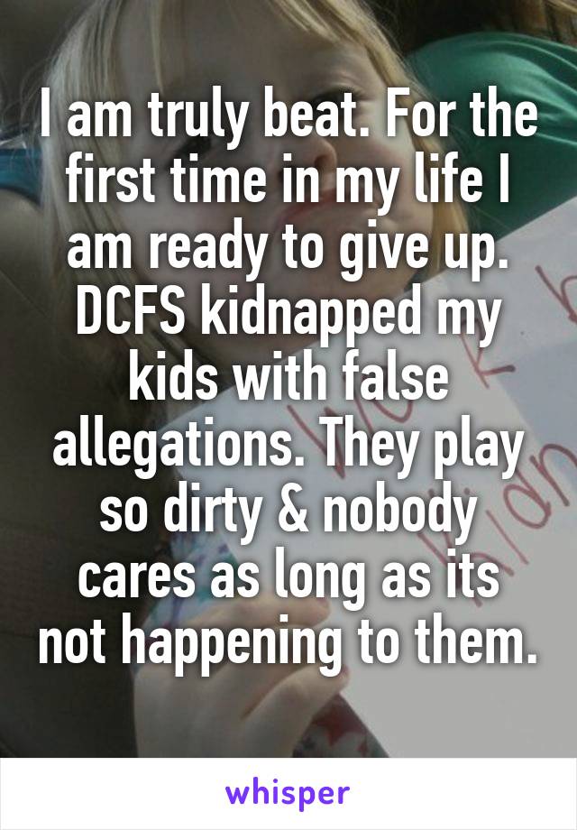 I am truly beat. For the first time in my life I am ready to give up. DCFS kidnapped my kids with false allegations. They play so dirty & nobody cares as long as its not happening to them. 