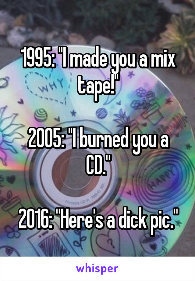 1995: "I made you a mix tape!"

2005: "I burned you a CD."

2016: "Here's a dick pic."