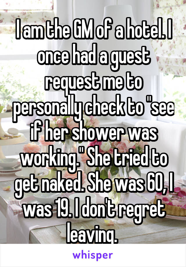 I am the GM of a hotel. I once had a guest request me to personally check to "see if her shower was working." She tried to get naked. She was 60, I was 19. I don't regret leaving. 
