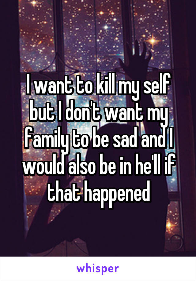 I want to kill my self but I don't want my family to be sad and I would also be in he'll if that happened