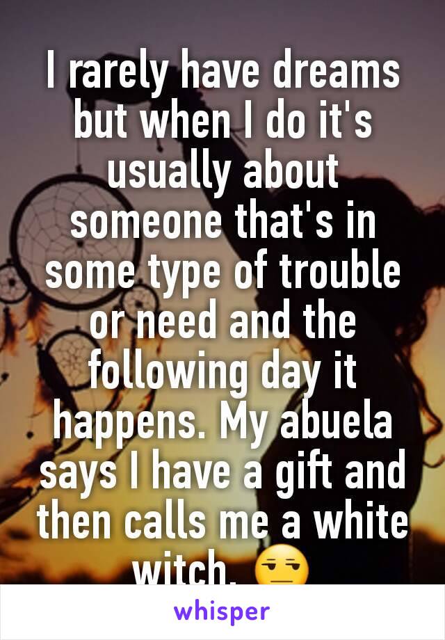 I rarely have dreams but when I do it's usually about someone that's in some type of trouble or need and the following day it happens. My abuela says I have a gift and then calls me a white witch. 😒