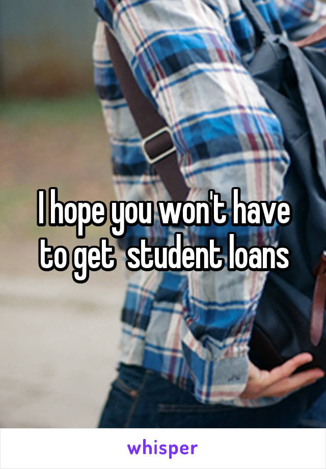 I hope you won't have to get  student loans