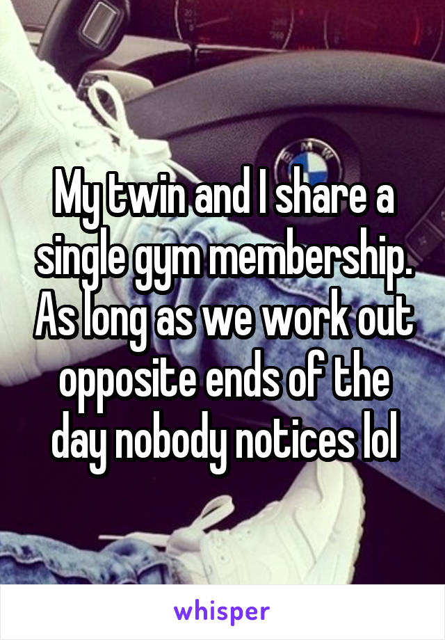 My twin and I share a single gym membership. As long as we work out opposite ends of the day nobody notices lol