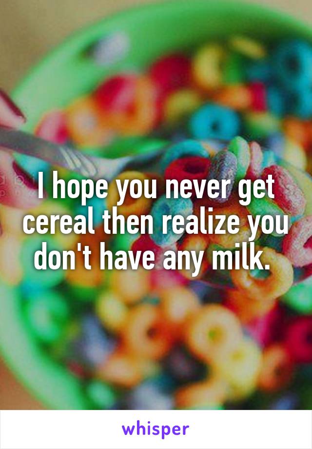 I hope you never get cereal then realize you don't have any milk. 