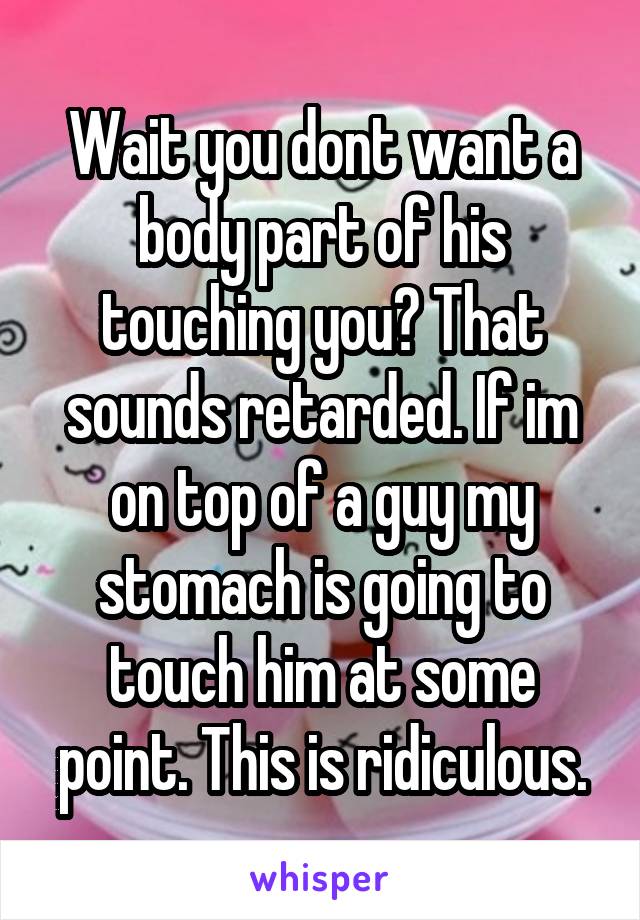 Wait you dont want a body part of his touching you? That sounds retarded. If im on top of a guy my stomach is going to touch him at some point. This is ridiculous.