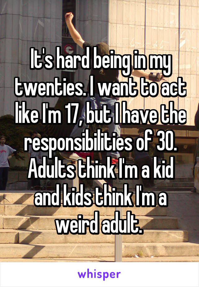 It's hard being in my twenties. I want to act like I'm 17, but I have the responsibilities of 30. Adults think I'm a kid and kids think I'm a weird adult. 