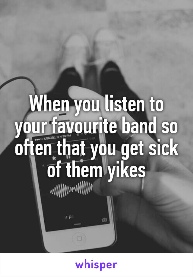 When you listen to your favourite band so often that you get sick of them yikes