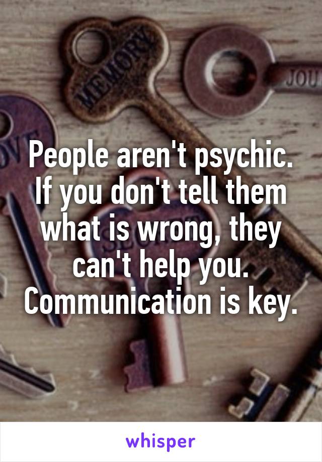 People aren't psychic. If you don't tell them what is wrong, they can't help you. Communication is key.