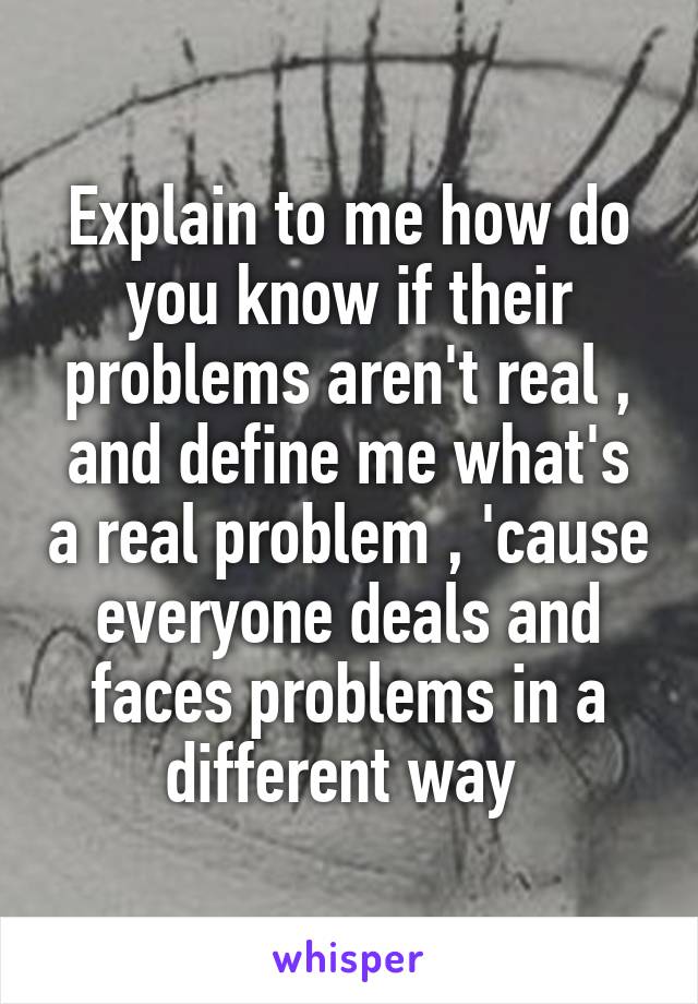 Explain to me how do you know if their problems aren't real , and define me what's a real problem , 'cause everyone deals and faces problems in a different way 