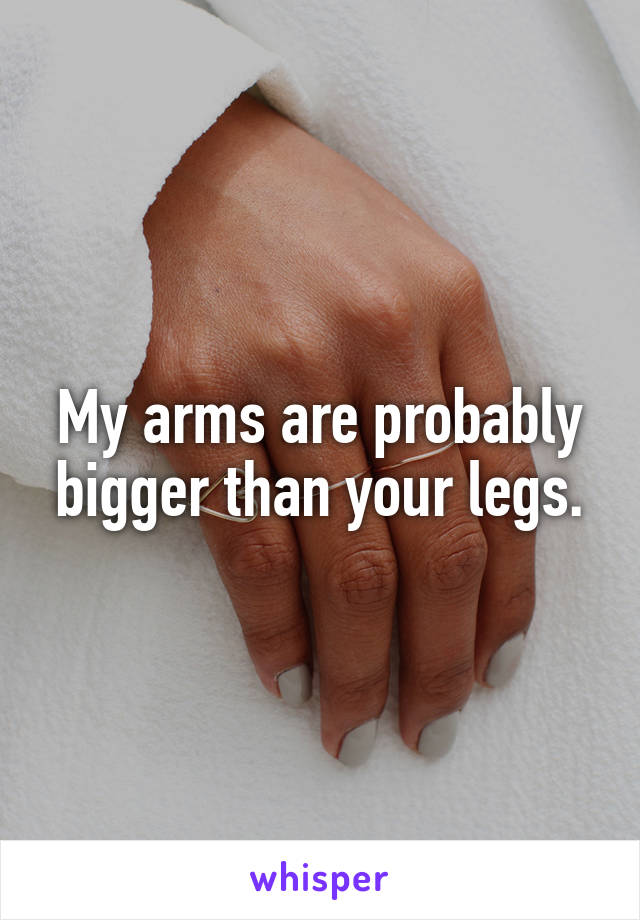 My arms are probably bigger than your legs.
