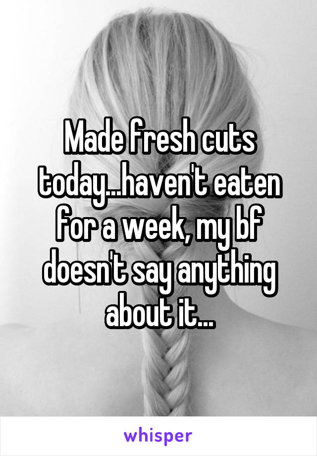 Made fresh cuts today...haven't eaten for a week, my bf doesn't say anything about it...