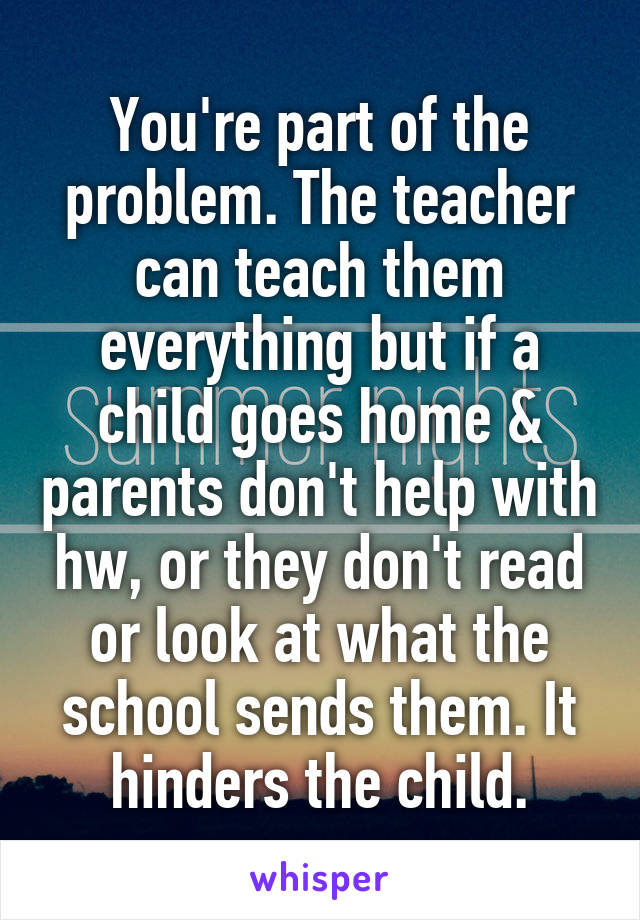 You're part of the problem. The teacher can teach them everything but if a child goes home & parents don't help with hw, or they don't read or look at what the school sends them. It hinders the child.