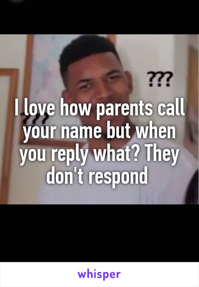 I love how parents call your name but when you reply what? They don't respond 