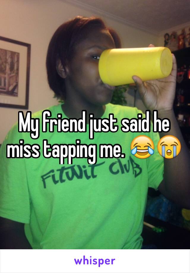 My friend just said he miss tapping me. 😂😭