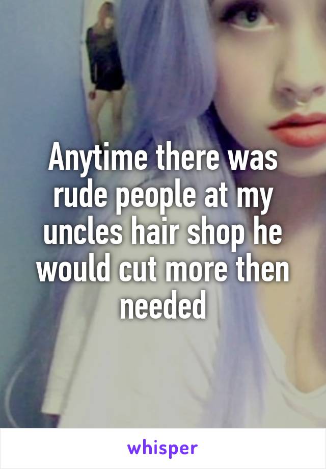 Anytime there was rude people at my uncles hair shop he would cut more then needed