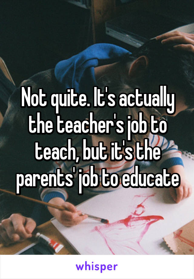 Not quite. It's actually the teacher's job to teach, but it's the parents' job to educate