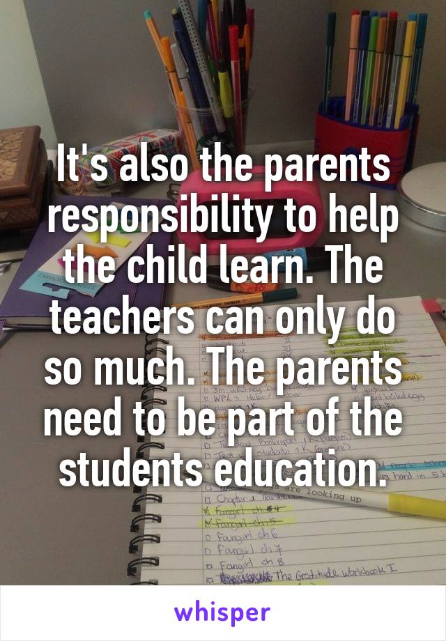 It's also the parents responsibility to help the child learn. The teachers can only do so much. The parents need to be part of the students education.