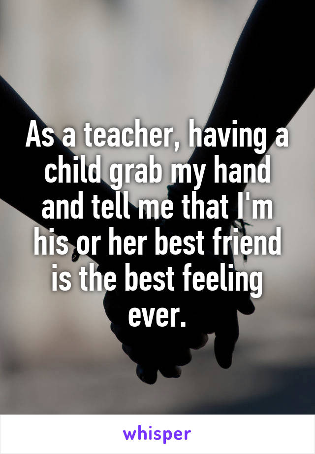 As a teacher, having a child grab my hand and tell me that I'm his or her best friend is the best feeling ever.