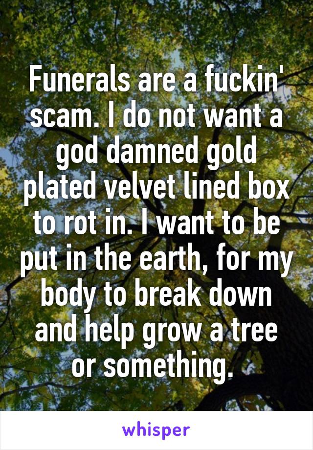 Funerals are a fuckin' scam. I do not want a god damned gold plated velvet lined box to rot in. I want to be put in the earth, for my body to break down and help grow a tree or something. 