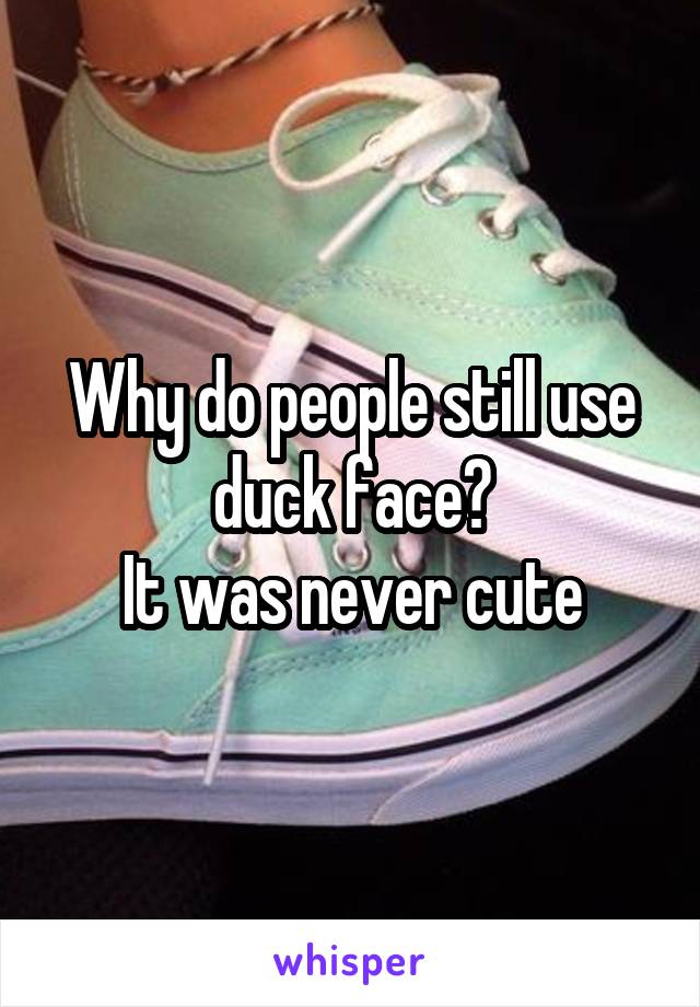 Why do people still use duck face?
It was never cute