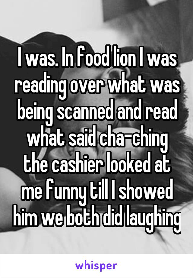 I was. In food lion I was reading over what was being scanned and read what said cha-ching the cashier looked at me funny till I showed him we both did laughing