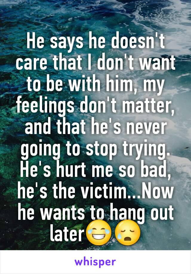 He says he doesn't care that I don't want to be with him, my feelings don't matter, and that he's never going to stop trying. He's hurt me so bad, he's the victim...Now he wants to hang out later😂😥