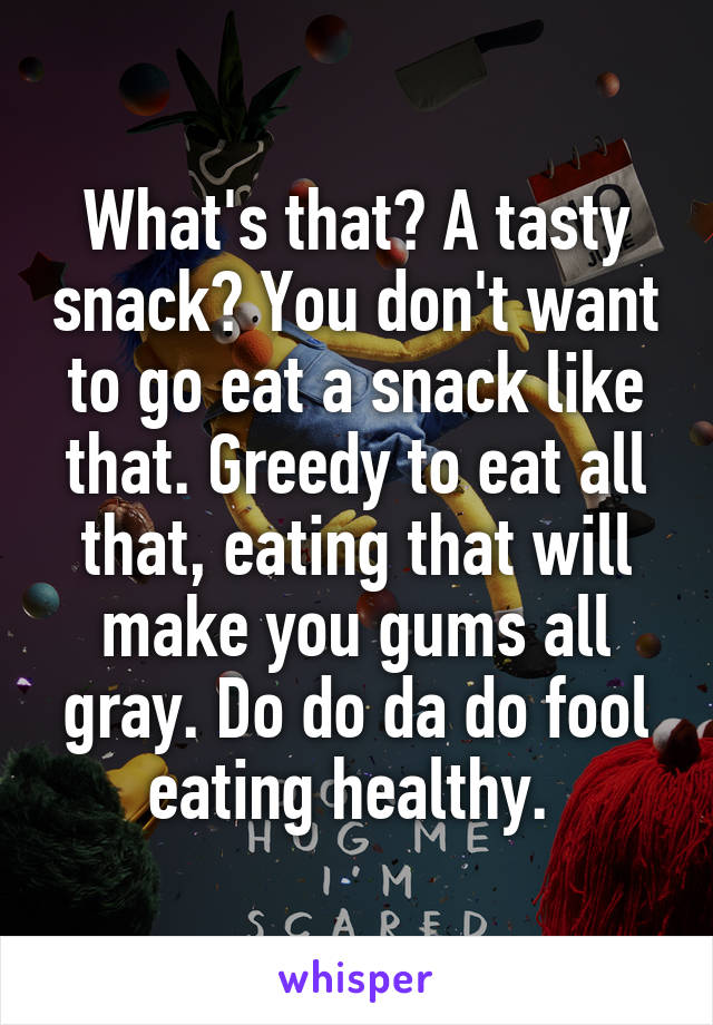 What's that? A tasty snack? You don't want to go eat a snack like that. Greedy to eat all that, eating that will make you gums all gray. Do do da do fool eating healthy. 
