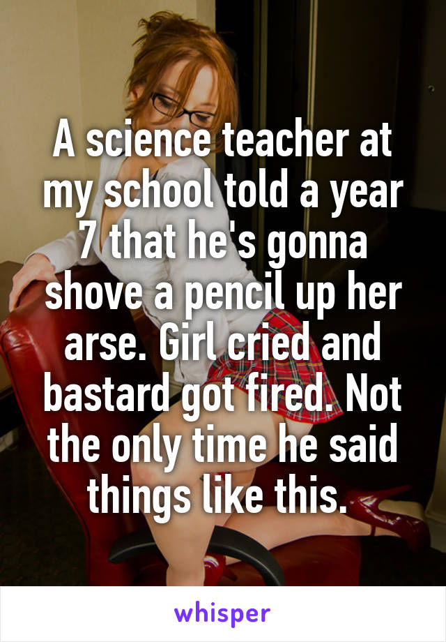 A science teacher at my school told a year 7 that he's gonna shove a pencil up her arse. Girl cried and bastard got fired. Not the only time he said things like this. 