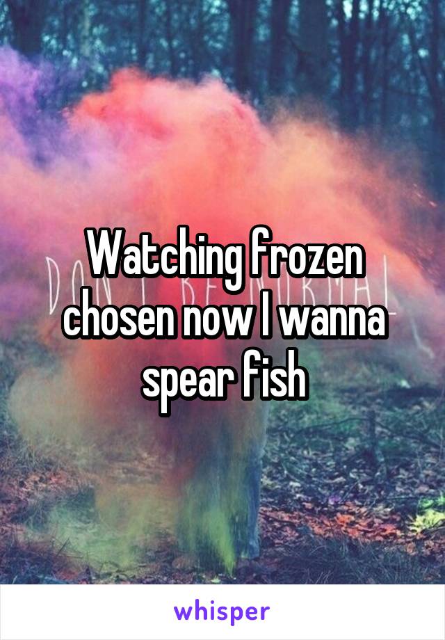 Watching frozen chosen now I wanna spear fish